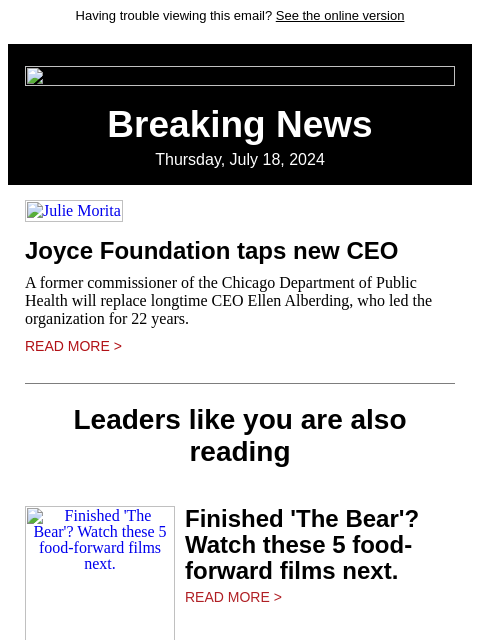 Having trouble viewing this email? See the online version Breaking News Thursday, July 18, 2024 Julie Morita Joyce Foundation taps new CEO A former commissioner of the Chicago Department of Public