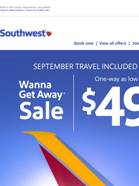 Book a cool vacay, easy breezy, yes please. View in web browser | View our mobile site Log in | Enroll Southwest July 18 Book now | View all offers | Join Rapid Rewards® SEPTEMBER TRAVEL INCLUDED Wanna