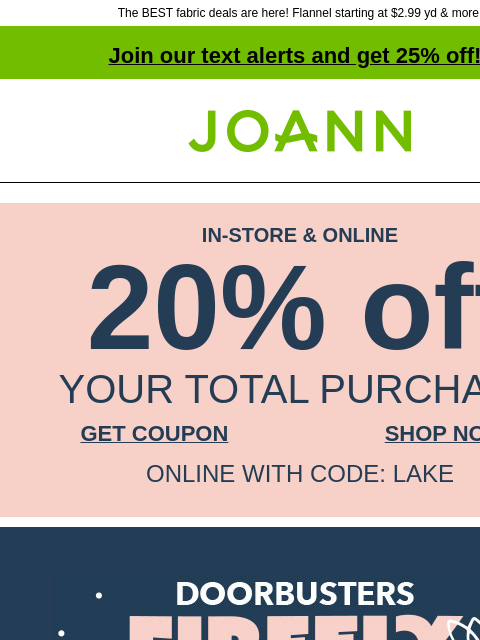 The BEST fabric deals are here! Flannel starting at $2.99 yd & more! Join our text alerts and get 25% off! † Joann.com® IN-STORE & ONLINE 20% off YOUR TOTAL PURCHASE GET COUPON SHOP NOW ONLINE