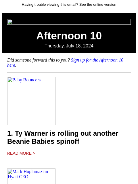 Having trouble viewing this email? See the online version Afternoon 10 Thursday, July 18, 2024 Did someone forward this to you? Sign up for the Afternoon 10 here. Baby Bouncers 1. Ty Warner is rolling