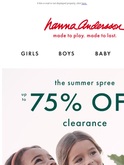 Sale's on sale with The Summer Spree If this e-mail is not displayed properly, click here. Hanna Andersson | made to play. made to last. Shop girls clothes. Shop boys clothes. Shop baby clothes.