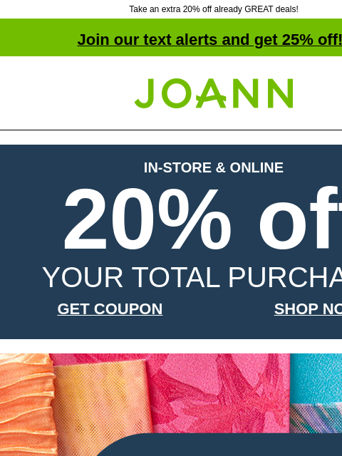 Take an extra 20% off already GREAT deals! Join our text alerts and get 25% off! † Joann.com® IN-STORE & ONLINE 20% off YOUR TOTAL PURCHASE GET COUPON SHOP NOW Fashion Apparel and Special Occasion