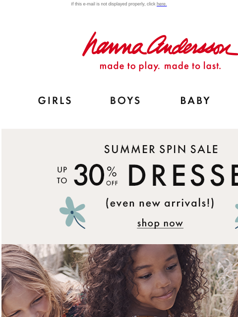 Up to 30% off dresses—even new arrivals! If this e-mail is not displayed properly, click here. Hanna Andersson | made to play. made to last. Shop girls clothes. Shop boys clothes. Shop baby clothes.