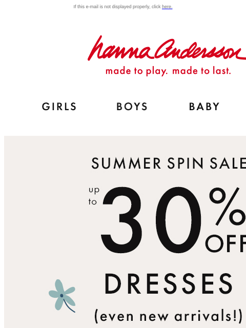 Twirl into our Summer Spin Sale If this e-mail is not displayed properly, click here. Hanna Andersson | made to play. made to last. Shop girls clothes. Shop boys clothes. Shop baby clothes. Shop new