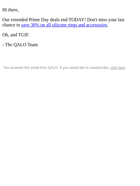 Hi there, Our extended Prime Day deals end TODAY! Don't miss your last chance to save 30% on all silicone rings and accessories. Oh, and TGIF. - The QALO Team You received this email from QALO. If