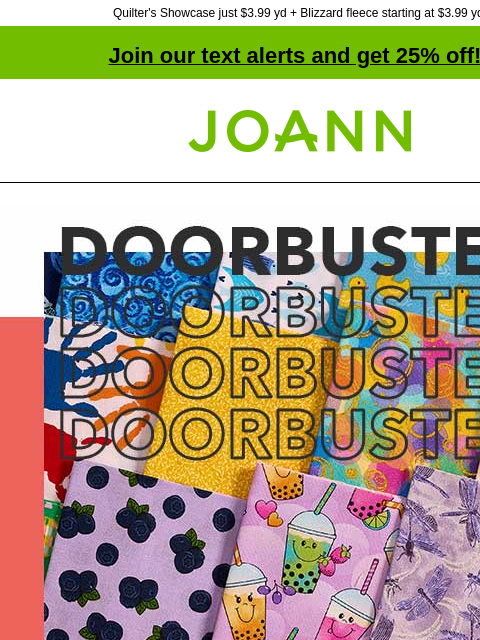 Quilter's Showcase just $3.99 yd + Blizzard fleece starting at $3.99 yd! Join our text alerts and get 25% off! † Joann.com® Cotton Starting at $2.99 yd SHOP NOW DOORBUSTER Quilter's Showcase