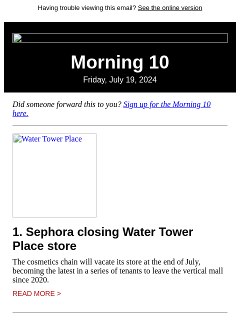 Having trouble viewing this email? See the online version Morning 10 Friday, July 19, 2024 Did someone forward this to you? Sign up for the Morning 10 here. Water Tower Place 1. Sephora closing Water