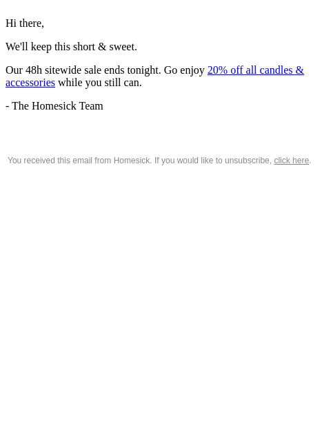 Hi there, We'll keep this short & sweet. Our 48h sitewide sale ends tonight. Go enjoy 20% off all candles & accessories while you still can. - The Homesick Team You received this email from