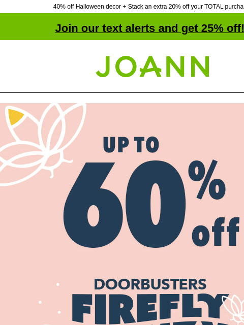 40% off Halloween decor + Stack an extra 20% off your TOTAL purchase! Join our text alerts and get 25% off! † Joann.com® Firefly Frenzy Doorbusters. Up to 60% off. SHOP NOW! Save on sewing supplies