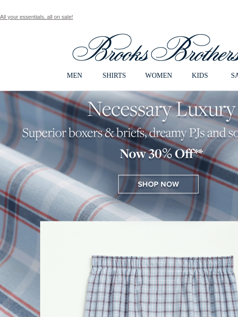 All your essentials, all on sale! View in web browser Brooks Brothers MEN SHIRTS WOMEN KIDS SALE Necessary Luxury Superior boxers and briefs, dreamy PJs and socks that last. Now 30% Off Shop Now Semi-