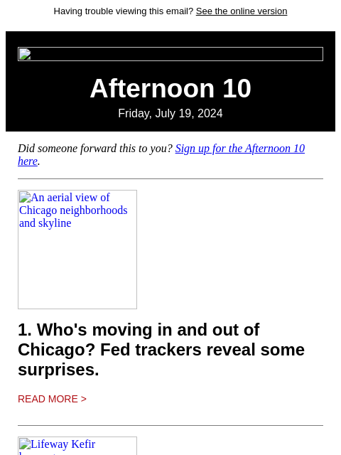 Having trouble viewing this email? See the online version Afternoon 10 Friday, July 19, 2024 Did someone forward this to you? Sign up for the Afternoon 10 here. An aerial view of Chicago neighborhoods