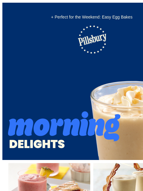 + Perfect for the Weekend: Easy Egg Bakes Pillsbury Logo Morning Delights: light brown smoothie with whip cream and caramel drizzle on top with a straw Glass of pink smoothie with pineapple garnish and