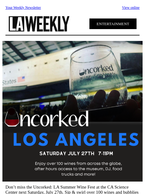 Your Weekly Newsletter View online ENTERTAINMENT Don't miss the Uncorked: LA Summer Wine Fest at the CA Science Center next Saturday, July 27th. Sip & swirl over 100 wines and bubblies while