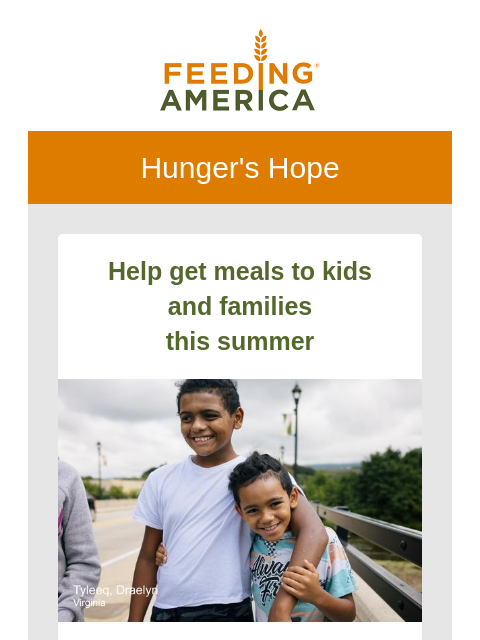 All the latest from the Feeding America network. | Feeding America. Hunger's Hope Help get meals to kids and families this summer Tyleeq and his brother Draelyn in Virginia. When school lets out