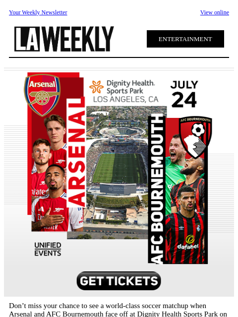 Your Weekly Newsletter View online ENTERTAINMENT Don't miss your chance to see a world-class soccer matchup when Arsenal and AFC Bournemouth face off at Dignity Health Sports Park on July 24th. Be