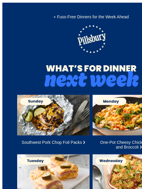 + Fuss-Free Dinners for the Week Ahead Pillsbury Logo What's for Dinner Next Week Sunday: Foil packet with chicken, corn, beans and lime wedges Southwest Pork Chop Foil Packs ❯ Monday Skillet