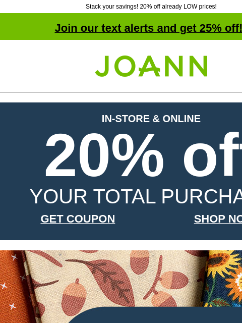 Stack your savings! 20% off already LOW prices! Join our text alerts and get 25% off! † Joann.com® IN-STORE & ONLINE 20% off YOUR TOTAL PURCHASE GET COUPON SHOP NOW Fall Cotton Prints and Precuts