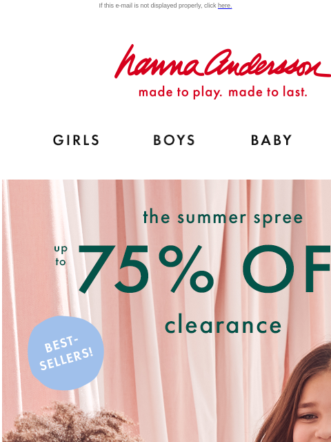 Shop sale on sale now! If this e-mail is not displayed properly, click here. Hanna Andersson | made to play. made to last. Shop girls clothes. Shop boys clothes. Shop baby clothes. Shop new arrivals.