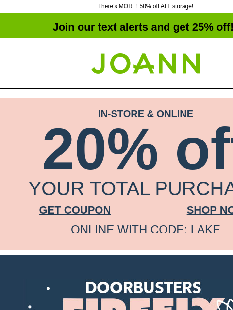 There's MORE! 50% off ALL storage! Join our text alerts and get 25% off! † Joann.com® IN-STORE & ONLINE 20% off YOUR TOTAL PURCHASE GET COUPON SHOP NOW ONLINE WITH CODE: LAKE Firefly Frenzy