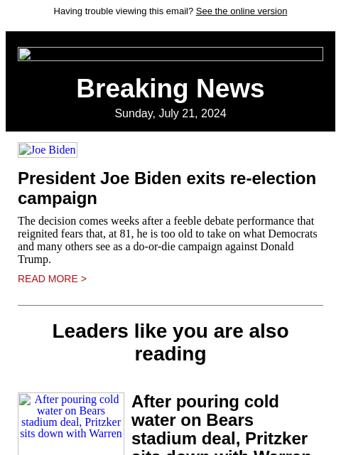 Having trouble viewing this email? See the online version Breaking News Sunday, July 21, 2024 Joe Biden President Joe Biden exits re-election campaign The decision comes weeks after a feeble debate