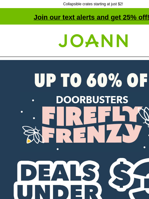 Collapsible crates starting at just $2! Join our text alerts and get 25% off! † Joann.com® Firefly Frenzy Doorbusters. Up to 60% off. SHOP NOW! DOORBUSTER ENTIRE STOCK Flannel Starting at $2.99 yd