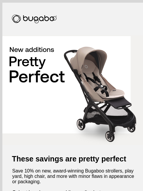 Plus, get 15% off our best-selling newborn stroller Bugaboo Bugaboo Butterfly pretty perfect These savings are pretty perfect Save 10% on new, award-winning Bugaboo strollers, play yard, high chair,