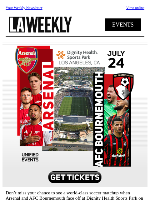 Your Weekly Newsletter View online EVENTS Don't miss your chance to see a world-class soccer matchup when Arsenal and AFC Bournemouth face off at Dignity Health Sports Park on July 24th. Be there