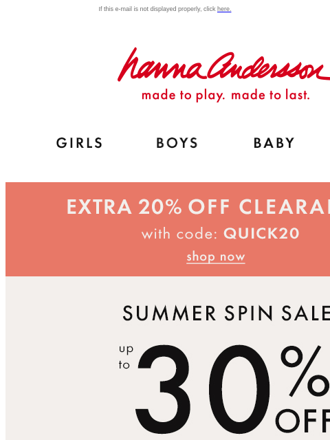 + LAST DAY for EXTRA 20% off clearance too! If this e-mail is not displayed properly, click here. Hanna Andersson | made to play. made to last. Shop girls clothes. Shop boys clothes. Shop baby clothes.