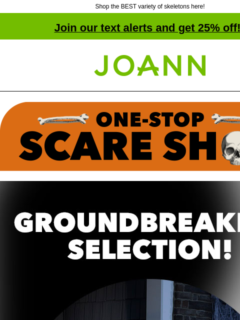 Shop the BEST variety of skeletons here! Join our text alerts and get 25% off! † Joann.com® Groundbreaking Selection! 40% off. From tabletop to totally ginormous, we've got skeletons in every size!