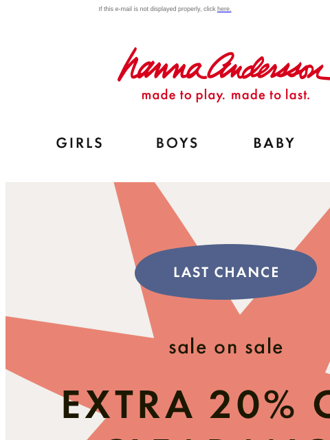 Last chance to shop sale on sale! If this e-mail is not displayed properly, click here. Hanna Andersson | made to play. made to last. Shop girls clothes. Shop boys clothes. Shop baby clothes. Shop new