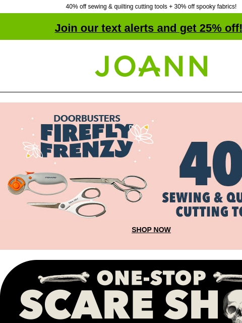 40% off sewing & quilting cutting tools + 30% off spooky fabrics! Join our text alerts and get 25% off! † Joann.com® Firefly Frenzy Doorbusters. 40% off Sewing and Quilting Cutting Tools. SHOP NOW