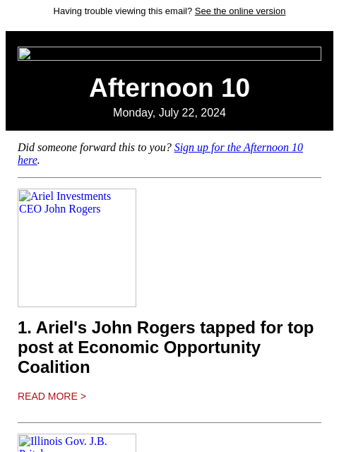 Having trouble viewing this email? See the online version Afternoon 10 Monday, July 22, 2024 Did someone forward this to you? Sign up for the Afternoon 10 here. Ariel Investments CEO John Rogers 1.