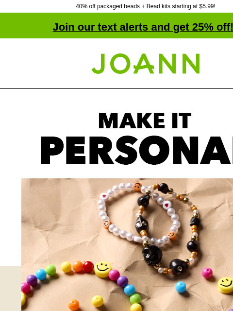 40% off packaged beads + Bead kits starting at $5.99! Join our text alerts and get 25% off! † Joann.com® Make it Personal. Starting at 99¢ From whimsical, fun beads to more elevated semi-precious