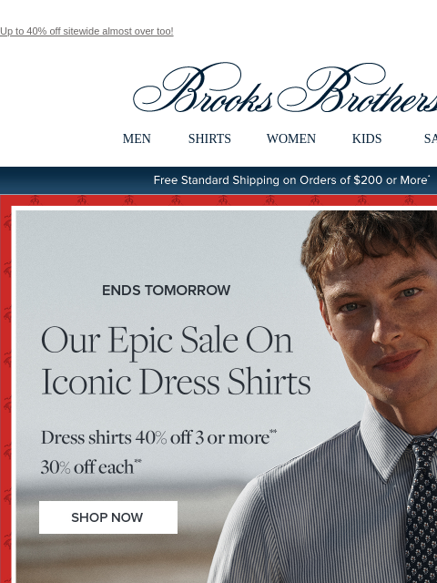 Up to 40% off sitewide almost over too! View in web browser Brooks Brothers MEN SHIRTS WOMEN KIDS SALE Free Standard Shipping on Orders of $200 or More* Ends Tomorrow Our Epic Sale On Iconic Dress