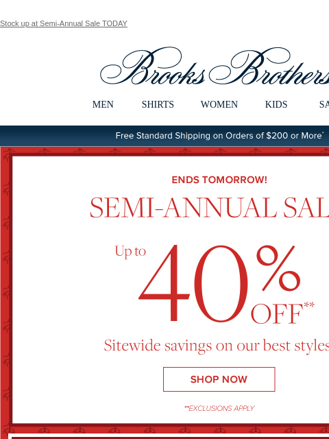 Stock up at Semi-Annual Sale TODAY View in web browser Brooks Brothers MEN SHIRTS WOMEN KIDS SALE Free Standard Shipping on Orders of $200 or More* Ends Tomorrow Semi-Annual Sale Up to 40% Off Sitewide