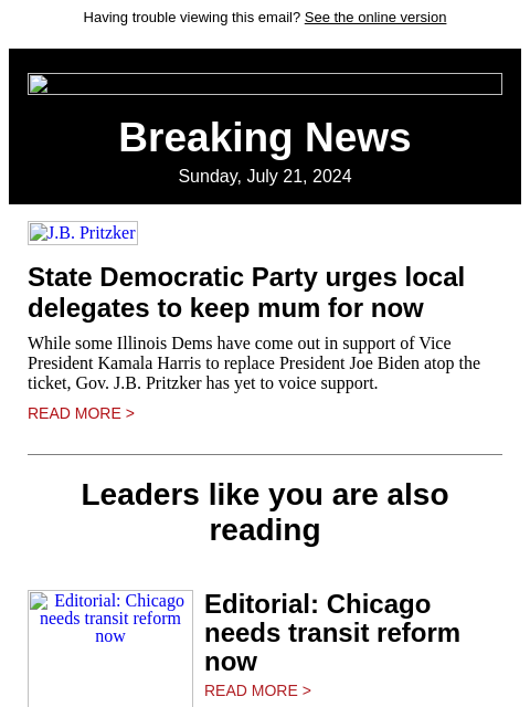 Having trouble viewing this email? See the online version Breaking News Sunday, July 21, 2024 JB Pritzker State Democratic Party urges local delegates to keep mum for now While some Illinois Dems have