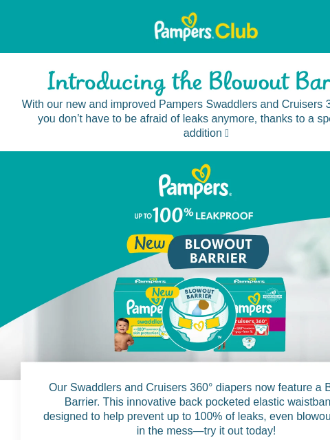 The new Blowout Barrier is here for you Pampers Pampers With our new and improved Pampers Swaddlers and Cruisers 360° diapers, you don't have to be afraid of leaks anymore, thanks to a special new