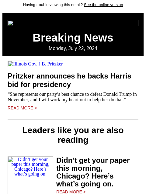 Having trouble viewing this email? See the online version Breaking News Monday, July 22, 2024 Illinois Gov. JB Pritzker Pritzker announces he backs Harris bid for presidency “She represents our