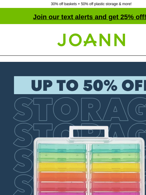 30% off baskets + 50% off plastic storage & more! Join our text alerts and get 25% off! † Joann.com® Storage up to 50% off. SHOP NOW Plastic Storage & Organization DOORBUSTER Plastic Storage