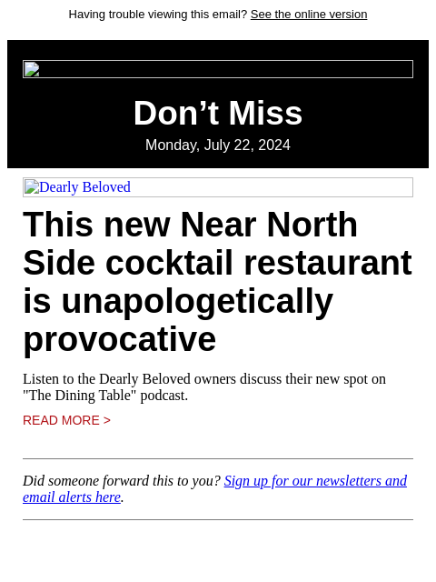 Having trouble viewing this email? See the online version Don't Miss Monday, July 22, 2024 Dearly Beloved This new Near North Side cocktail restaurant is unapologetically provocative Listen to the