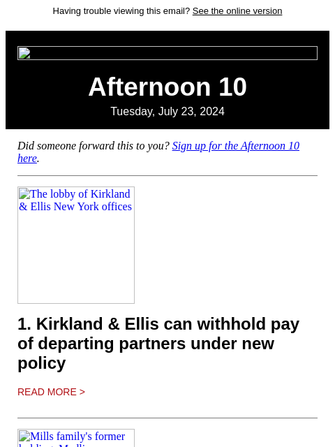 Having trouble viewing this email? See the online version Afternoon 10 Tuesday, July 23, 2024 Did someone forward this to you? Sign up for the Afternoon 10 here. The lobby of Kirkland & Ellis New