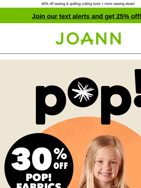 40% off sewing & quilting cutting tools + more sewing deals! Join our text alerts and get 25% off! † Joann.com® 30% off POP! Fabrics. NOT JUST FOR KIDS POP! fabrics are so comfy & fun, adults