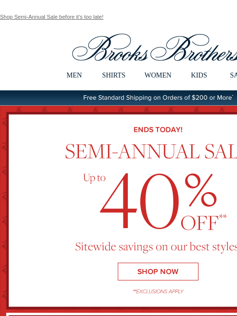 Shop Semi-Annual Sale before it's too late! View in web browser Brooks Brothers MEN SHIRTS WOMEN KIDS SALE Free Standard Shipping on Orders of $200 or More* Ends Today Semi-Annual Sale Up to 40%