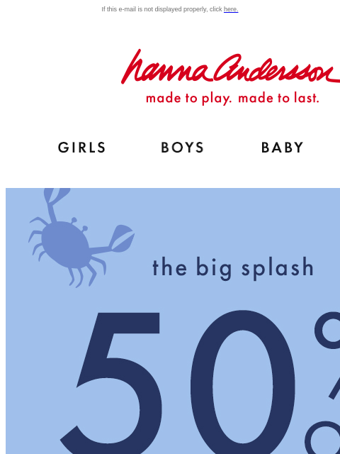 2 days only! Hurry, this deal will swim away... If this e-mail is not displayed properly, click here. Hanna Andersson | made to play. made to last. Shop girls clothes. Shop boys clothes. Shop baby