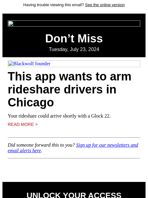 Having trouble viewing this email? See the online version Don't Miss Tuesday, July 23, 2024 Blackwolf founder This app wants to arm rideshare drivers in Chicago Your rideshare could arrive shortly