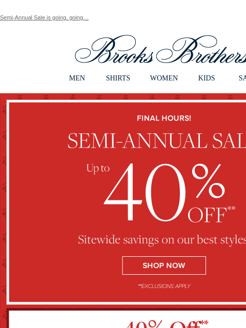 Semi-Annual Sale is going, going… View in web browser Brooks Brothers MEN SHIRTS WOMEN KIDS SALE Final Hours Semi-Annual Sale Up to 40% Off Sitewide savings on our best styles. Shop Now 40% Off Mix,