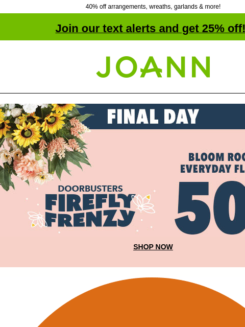 40% off arrangements, wreaths, garlands & more! Join our text alerts and get 25% off! † Joann.com® Final Day. Firefly Frenzy Doorbusters. 50% off Bloom Room Everyday Floral. SHOP NOW New! Starting