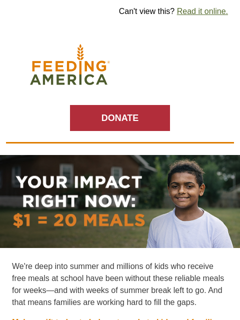 There are still weeks to go until kids have school meals again. | Can't view this? Read it online. Feeding America. DONATE Your impact right now: $1 = 20 meals. We're deep into summer and