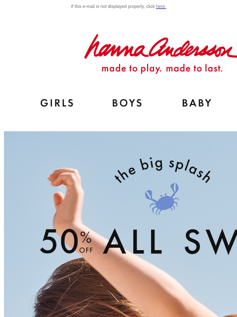 Sun-safe suits & swim-safe colors! If this e-mail is not displayed properly, click here. Hanna Andersson | made to play. made to last. Shop girls clothes. Shop boys clothes. Shop baby clothes. Shop