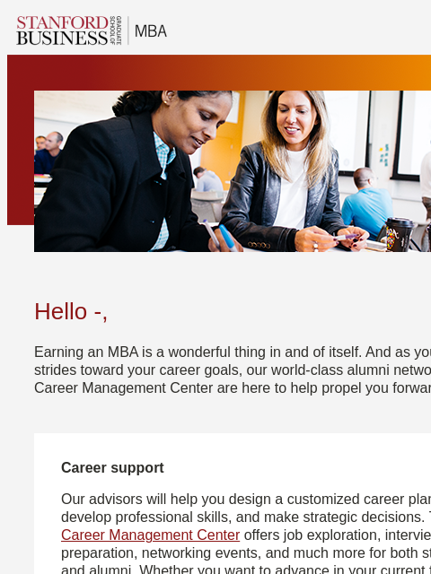 Move from campus to career with customized support, alumni networking, and more. Hello -, Earning an MBA is a wonderful thing in and of itself. And as you make strides toward your career goals, our